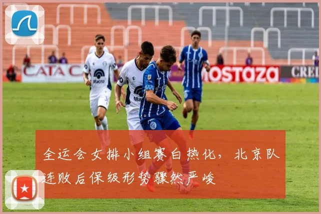 全运会女排小组赛白热化，北京队连败后保级形势骤然严峻