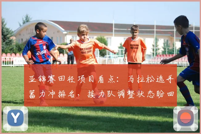 亚锦赛田径项目看点:马拉松选手蓄力冲排名,接力队调整状态盼回升