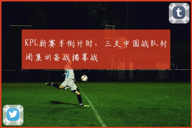 KPL新赛季倒计时,三支中国战队封闭集训备战揭幕战