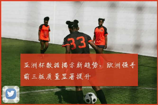 亚洲杯数据揭示新趋势，欧洲强手前三板质量显著提升