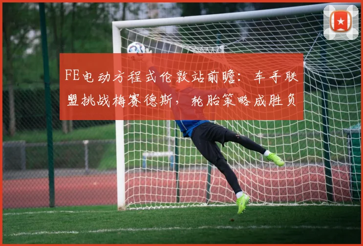 FE电动方程式伦敦站前瞻：车手联盟挑战梅赛德斯，轮胎策略成胜负手