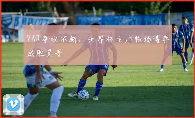 VAR争议不断,世界杯主帅临场博弈成胜负手