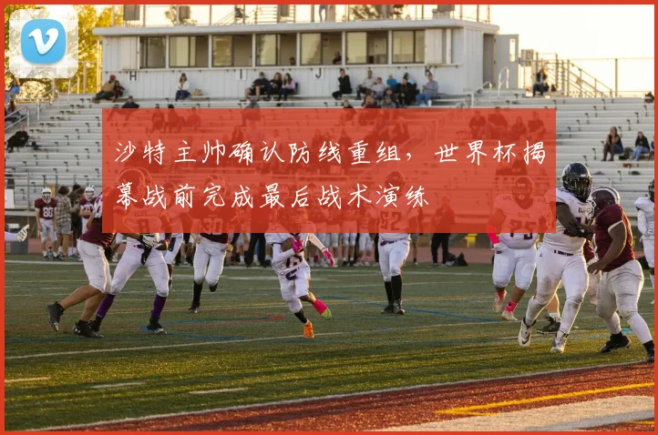 沙特主帅确认防线重组,世界杯揭幕战前完成最后战术演练