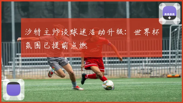 沙特主帅谈球迷活动升级:世界杯氛围已提前点燃